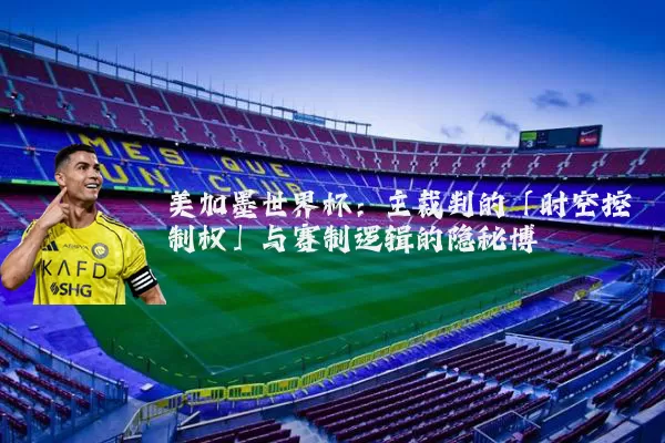 美加墨世界杯：主裁判的「时空控制权」与赛制逻辑的隐秘博弈