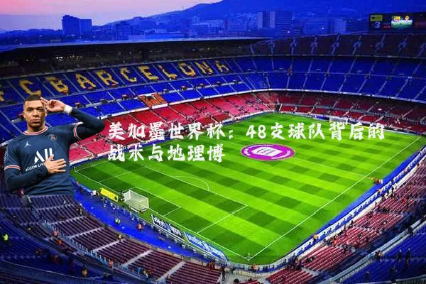 美加墨世界杯:48支球队背后的战术与地理博弈