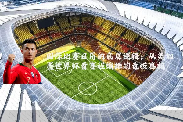 国际比赛日历的底层逻辑:从美加墨世界杯看赛程编排的竞技真相