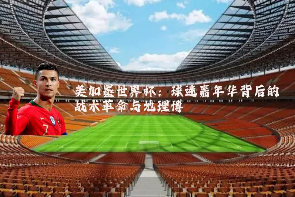 美加墨世界杯:球迷嘉年华背后的战术革命与地理博弈