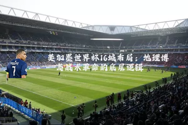 美加墨世界杯16城布局:地理博弈与战术革命的底层逻辑