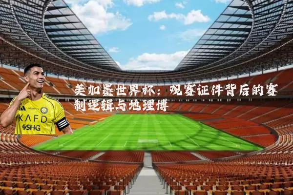 美加墨世界杯:观赛证件背后的赛制逻辑与地理博弈