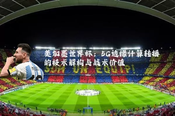 美加墨世界杯：5G边缘计算转播的技术解构与战术价值