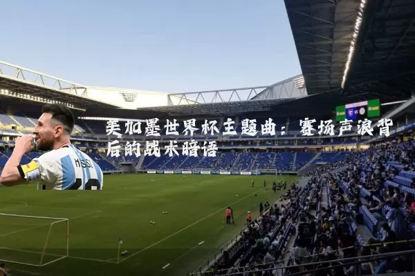 美加墨世界杯主题曲:赛场声浪背后的战术暗语