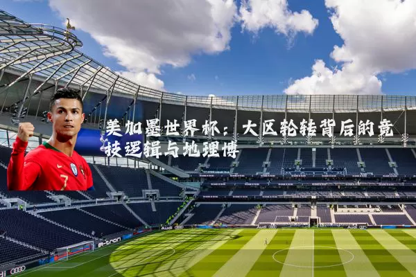 美加墨世界杯:大区轮转背后的竞技逻辑与地理博弈